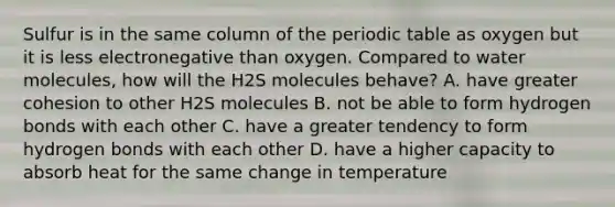 Sulfur is in the same column of the periodic table as oxygen but it is less electronegative than oxygen. Compared to water molecules, how will the H2S molecules behave? A. have greater cohesion to other H2S molecules B. not be able to form hydrogen bonds with each other C. have a greater tendency to form hydrogen bonds with each other D. have a higher capacity to absorb heat for the same change in temperature