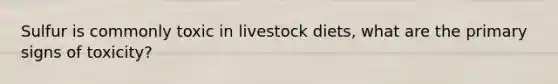 Sulfur is commonly toxic in livestock diets, what are the primary signs of toxicity?