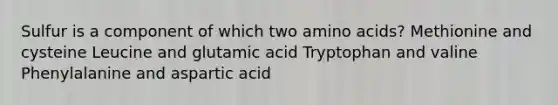 Sulfur is a component of which two amino acids? Methionine and cysteine Leucine and glutamic acid Tryptophan and valine Phenylalanine and aspartic acid