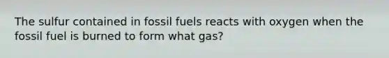 The sulfur contained in fossil fuels reacts with oxygen when the fossil fuel is burned to form what gas?