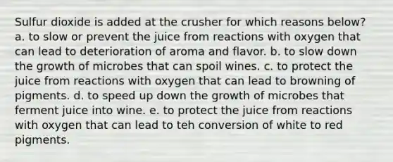 Sulfur dioxide is added at the crusher for which reasons below? a. to slow or prevent the juice from reactions with oxygen that can lead to deterioration of aroma and flavor. b. to slow down the growth of microbes that can spoil wines. c. to protect the juice from reactions with oxygen that can lead to browning of pigments. d. to speed up down the growth of microbes that ferment juice into wine. e. to protect the juice from reactions with oxygen that can lead to teh conversion of white to red pigments.