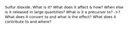 Sulfur dioxide. What is it? What does it affect & how? When else is it released in large quantities? What is it a precursor to? ->? What does it convert to and what is the effect? What does it contribute to and where?