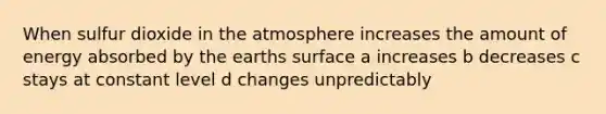 When sulfur dioxide in the atmosphere increases the amount of energy absorbed by the earths surface a increases b decreases c stays at constant level d changes unpredictably