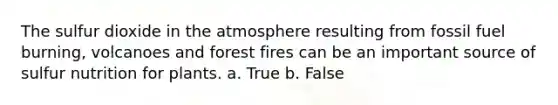 The sulfur dioxide in the atmosphere resulting from fossil fuel burning, volcanoes and forest fires can be an important source of sulfur nutrition for plants. a. True b. False