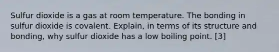 Sulfur dioxide is a gas at room temperature. The bonding in sulfur dioxide is covalent. Explain, in terms of its structure and bonding, why sulfur dioxide has a low boiling point. [3]