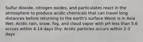 Sulfur dioxide, nitrogen oxides, and particulates react in the atmosphere to produce acidic chemicals that can travel long distances before returning to the earth's surface Worst is in Asia Wet: Acidic rain, snow, fog, and cloud vapor with pH <a href='https://www.questionai.com/knowledge/k7BtlYpAMX-less-than' class='anchor-knowledge'>less than</a> 5.6 occurs within 4-14 days Dry: Acidic particles occurs within 2-3 days