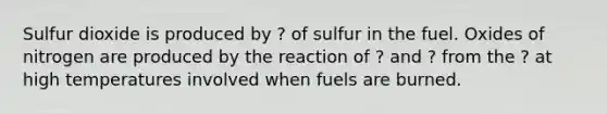 Sulfur dioxide is produced by ? of sulfur in the fuel. Oxides of nitrogen are produced by the reaction of ? and ? from the ? at high temperatures involved when fuels are burned.