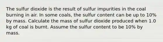 The sulfur dioxide is the result of sulfur impurities in the coal burning in air. In some coals, the sulfur content can be up to 10% by mass. Calculate the mass of sulfur dioxide produced when 1.0 kg of coal is burnt. Assume the sulfur content to be 10% by mass.