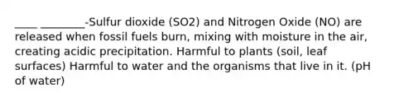 ____ ________-Sulfur dioxide (SO2) and Nitrogen Oxide (NO) are released when fossil fuels burn, mixing with moisture in the air, creating acidic precipitation. Harmful to plants (soil, leaf surfaces) Harmful to water and the organisms that live in it. (pH of water)