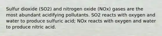 Sulfur dioxide (SO2) and nitrogen oxide (NOx) gases are the most abundant acidifying pollutants. SO2 reacts with oxygen and water to produce sulfuric acid; NOx reacts with oxygen and water to produce nitric acid.