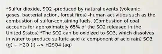 *Sulfur dioxide, SO2 -produced by natural events (volcanic gases, bacterial action, forest fires) -human activities such as the combustion of sulfur-containing fuels. (Combustion of coal accounts for approximately 65% of the SO2 released in the United States) *The SO2 can be oxidized to SO3, which dissolves in water to produce sulfuric acid (a component of acid rain) SO3 (g) + H2O (l) --> H2SO4 (aq)