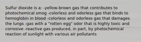 Sulfur dioxide is a: -yellow-brown gas that contributes to photochemical smog -colorless and odorless gas that binds to hemoglobin in blood -colorless and odorless gas that damages the lungs -gas with a "rotten egg" odor that is highly toxic and corrosive -reactive gas produced, in part, by photochemical reaction of sunlight with various air pollutants