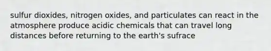 sulfur dioxides, nitrogen oxides, and particulates can react in the atmosphere produce acidic chemicals that can travel long distances before returning to the earth's sufrace