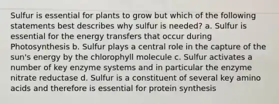 Sulfur is essential for plants to grow but which of the following statements best describes why sulfur is needed? a. Sulfur is essential for the energy transfers that occur during Photosynthesis b. Sulfur plays a central role in the capture of the sun's energy by the chlorophyll molecule c. Sulfur activates a number of key enzyme systems and in particular the enzyme nitrate reductase d. Sulfur is a constituent of several key amino acids and therefore is essential for protein synthesis