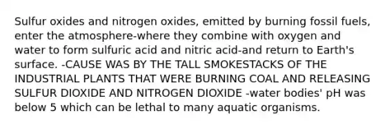 Sulfur oxides and nitrogen oxides, emitted by burning fossil fuels, enter the atmosphere-where they combine with oxygen and water to form sulfuric acid and nitric acid-and return to Earth's surface. -CAUSE WAS BY THE TALL SMOKESTACKS OF THE INDUSTRIAL PLANTS THAT WERE BURNING COAL AND RELEASING SULFUR DIOXIDE AND NITROGEN DIOXIDE -water bodies' pH was below 5 which can be lethal to many aquatic organisms.