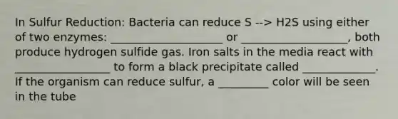 In Sulfur Reduction: Bacteria can reduce S --> H2S using either of two enzymes: ____________________ or ___________________, both produce hydrogen sulfide gas. Iron salts in the media react with _________________ to form a black precipitate called _____________. If the organism can reduce sulfur, a _________ color will be seen in the tube