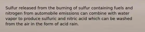 Sulfur released from the burning of sulfur containing fuels and nitrogen from automobile emissions can combine with water vapor to produce sulfuric and nitric acid which can be washed from the air in the form of acid rain.