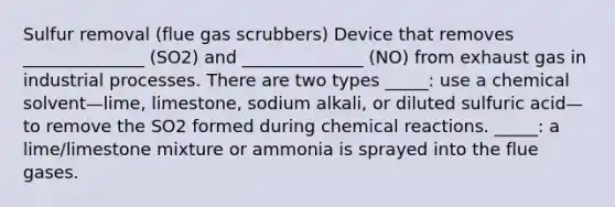 Sulfur removal (flue gas scrubbers) Device that removes ______________ (SO2) and ______________ (NO) from exhaust gas in industrial processes. There are two types _____: use a chemical solvent—lime, limestone, sodium alkali, or diluted sulfuric acid—to remove the SO2 formed during chemical reactions. _____: a lime/limestone mixture or ammonia is sprayed into the flue gases.