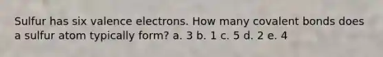 Sulfur has six valence electrons. How many covalent bonds does a sulfur atom typically form? a. 3 b. 1 c. 5 d. 2 e. 4