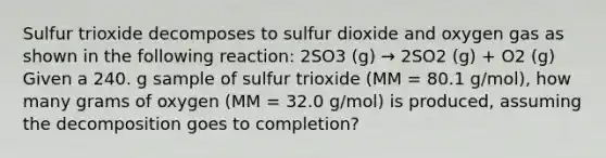 Sulfur trioxide decomposes to sulfur dioxide and oxygen gas as shown in the following reaction: 2SO3 (g) → 2SO2 (g) + O2 (g) Given a 240. g sample of sulfur trioxide (MM = 80.1 g/mol), how many grams of oxygen (MM = 32.0 g/mol) is produced, assuming the decomposition goes to completion?