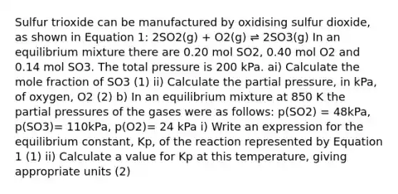 Sulfur trioxide can be manufactured by oxidising sulfur dioxide, as shown in Equation 1: 2SO2(g) + O2(g) ⇌ 2SO3(g) In an equilibrium mixture there are 0.20 mol SO2, 0.40 mol O2 and 0.14 mol SO3. The total pressure is 200 kPa. ai) Calculate the mole fraction of SO3 (1) ii) Calculate the partial pressure, in kPa, of oxygen, O2 (2) b) In an equilibrium mixture at 850 K the partial pressures of the gases were as follows: p(SO2) = 48kPa, p(SO3)= 110kPa, p(O2)= 24 kPa i) Write an expression for the equilibrium constant, Kp, of the reaction represented by Equation 1 (1) ii) Calculate a value for Kp at this temperature, giving appropriate units (2)