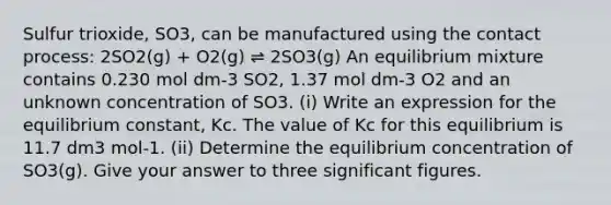 Sulfur trioxide, SO3, can be manufactured using the contact process: 2SO2(g) + O2(g) ⇌ 2SO3(g) An equilibrium mixture contains 0.230 mol dm-3 SO2, 1.37 mol dm-3 O2 and an unknown concentration of SO3. (i) Write an expression for the equilibrium constant, Kc. The value of Kc for this equilibrium is 11.7 dm3 mol-1. (ii) Determine the equilibrium concentration of SO3(g). Give your answer to three significant figures.