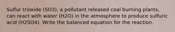 Sulfur trioxide (SO3), a pollutant released coal burning plants, can react with water (H2O) in the atmosphere to produce sulfuric acid (H2SO4). Write the balanced equation for the reaction.