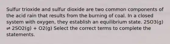 Sulfur trioxide and sulfur dioxide are two common components of the acid rain that results from the burning of coal. In a closed system with oxygen, they establish an equilibrium state. 2SO3(g) ⇌ 2SO2(g) + O2(g) Select the correct terms to complete the statements.