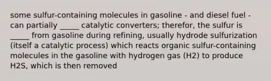 some sulfur-containing molecules in gasoline - and diesel fuel - can partially _____ catalytic converters; therefor, the sulfur is _____ from gasoline during refining, usually hydrode sulfurization (itself a catalytic process) which reacts organic sulfur-containing molecules in the gasoline with hydrogen gas (H2) to produce H2S, which is then removed