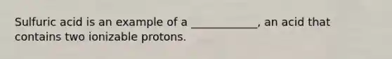 Sulfuric acid is an example of a ____________, an acid that contains two ionizable protons.