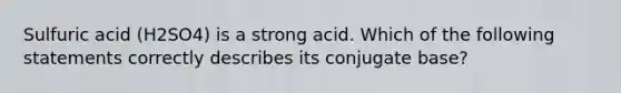 Sulfuric acid (H2SO4) is a strong acid. Which of the following statements correctly describes its conjugate base?