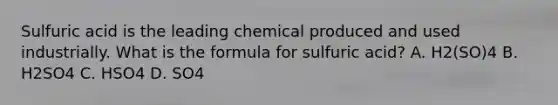 Sulfuric acid is the leading chemical produced and used industrially. What is the formula for sulfuric acid? A. H2(SO)4 B. H2SO4 C. HSO4 D. SO4