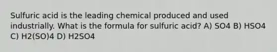 Sulfuric acid is the leading chemical produced and used industrially. What is the formula for sulfuric acid? A) SO4 B) HSO4 C) H2(SO)4 D) H2SO4