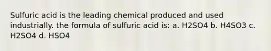 Sulfuric acid is the leading chemical produced and used industrially. the formula of sulfuric acid is: a. H2SO4 b. H4SO3 c. H2SO4 d. HSO4