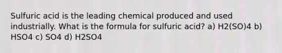 Sulfuric acid is the leading chemical produced and used industrially. What is the formula for sulfuric acid? a) H2(SO)4 b) HSO4 c) SO4 d) H2SO4