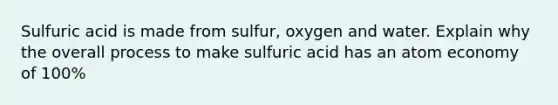 Sulfuric acid is made from sulfur, oxygen and water. Explain why the overall process to make sulfuric acid has an atom economy of 100%