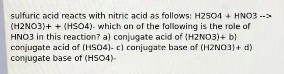 sulfuric acid reacts with nitric acid as follows: H2SO4 + HNO3 --> (H2NO3)+ + (HSO4)- which on of the following is the role of HNO3 in this reaction? a) conjugate acid of (H2NO3)+ b) conjugate acid of (HSO4)- c) conjugate base of (H2NO3)+ d) conjugate base of (HSO4)-