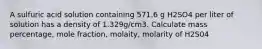 A sulfuric acid solution containing 571.6 g H2SO4 per liter of solution has a density of 1.329g/cm3. Calculate mass percentage, mole fraction, molaity, molarity of H2S04