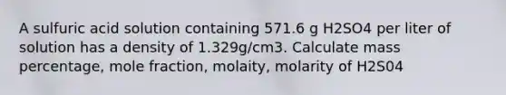 A sulfuric acid solution containing 571.6 g H2SO4 per liter of solution has a density of 1.329g/cm3. Calculate mass percentage, mole fraction, molaity, molarity of H2S04