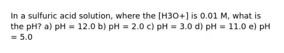 In a sulfuric acid solution, where the [H3O+] is 0.01 M, what is the pH? a) pH = 12.0 b) pH = 2.0 c) pH = 3.0 d) pH = 11.0 e) pH = 5.0