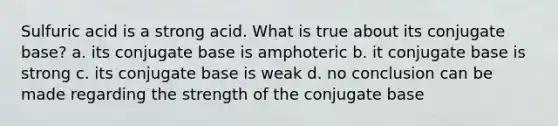 Sulfuric acid is a strong acid. What is true about its conjugate base? a. its conjugate base is amphoteric b. it conjugate base is strong c. its conjugate base is weak d. no conclusion can be made regarding the strength of the conjugate base