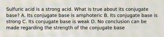 Sulfuric acid is a strong acid. What is true about its conjugate base? A. Its conjugate base is amphoteric B. Its conjugate base is strong C. Its conjugate base is weak D. No conclusion can be made regarding the strength of the conjugate base