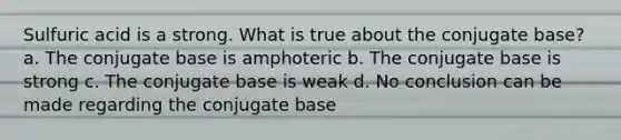 Sulfuric acid is a strong. What is true about the conjugate base? a. The conjugate base is amphoteric b. The conjugate base is strong c. The conjugate base is weak d. No conclusion can be made regarding the conjugate base