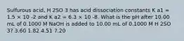 Sulfurous acid, H 2SO 3 has acid dissociation constants K a1 = 1.5 × 10 -2 and K a2 = 6.3 × 10 -8. What is the pH after 10.00 mL of 0.1000 M NaOH is added to 10.00 mL of 0.1000 M H 2SO 3? 3.60 1.82 4.51 7.20