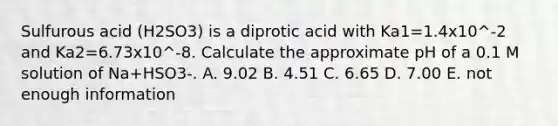 Sulfurous acid (H2SO3) is a diprotic acid with Ka1=1.4x10^-2 and Ka2=6.73x10^-8. Calculate the approximate pH of a 0.1 M solution of Na+HSO3-. A. 9.02 B. 4.51 C. 6.65 D. 7.00 E. not enough information