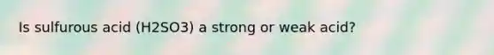Is sulfurous acid (H2SO3) a strong or weak acid?