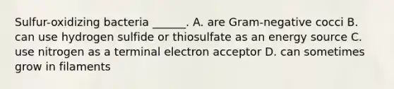 Sulfur-oxidizing bacteria ______. A. are Gram-negative cocci B. can use hydrogen sulfide or thiosulfate as an energy source C. use nitrogen as a terminal electron acceptor D. can sometimes grow in filaments