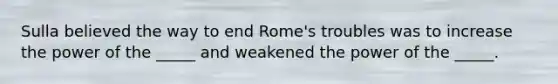 Sulla believed the way to end Rome's troubles was to increase the power of the _____ and weakened the power of the _____.