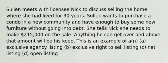 Sullen meets with licensee Nick to discuss selling the home where she had lived for 30 years. Sullen wants to purchase a condo in a new community and have enough to buy some new furniture without going into debt. She tells Nick she needs to make 215,000 on the sale. Anything he can get over and above that amount will be his keep. This is an example of a(n) (a) exclusive agency listing (b) exclusive right to sell listing (c) net listing (d) open listing