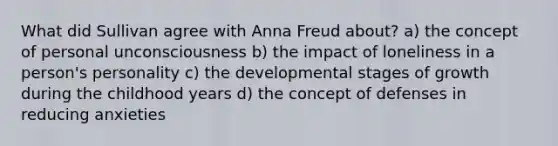 What did Sullivan agree with Anna Freud about? a) the concept of personal unconsciousness b) the impact of loneliness in a person's personality c) the developmental stages of growth during the childhood years d) the concept of defenses in reducing anxieties